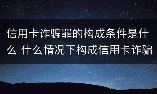 信用卡诈骗罪的构成条件是什么 什么情况下构成信用卡诈骗罪