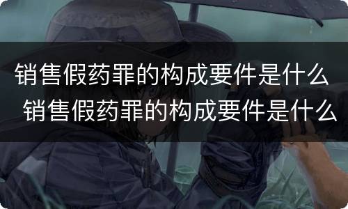 销售假药罪的构成要件是什么 销售假药罪的构成要件是什么