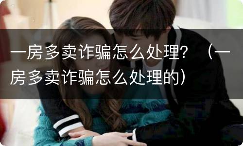 一房多卖诈骗怎么处理？（一房多卖诈骗怎么处理的）