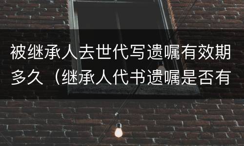 被继承人去世代写遗嘱有效期多久（继承人代书遗嘱是否有效）
