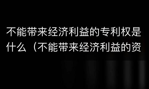 不能带来经济利益的专利权是什么（不能带来经济利益的资源举例）