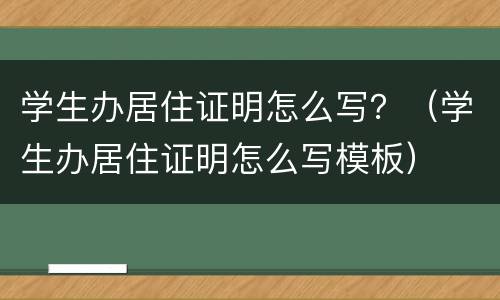 学生办居住证明怎么写？（学生办居住证明怎么写模板）