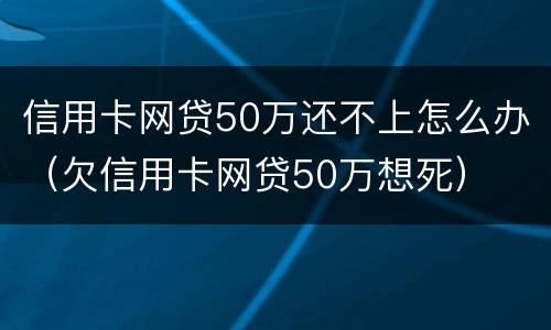 信用卡网贷50万还不上怎么办（欠信用卡网贷50万想死）