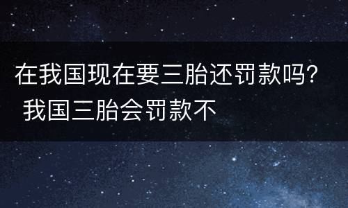 在我国现在要三胎还罚款吗？ 我国三胎会罚款不
