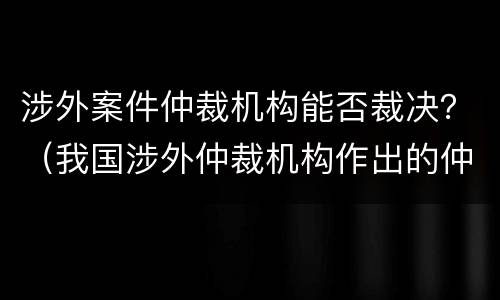 涉外案件仲裁机构能否裁决？（我国涉外仲裁机构作出的仲裁裁决）