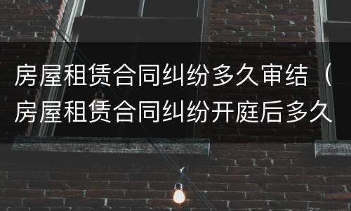 房屋租赁合同纠纷多久审结（房屋租赁合同纠纷开庭后多久判决）
