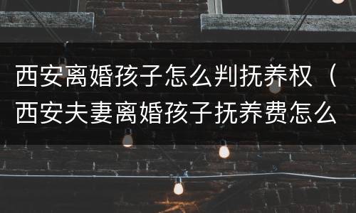 西安离婚孩子怎么判抚养权（西安夫妻离婚孩子抚养费怎么算）