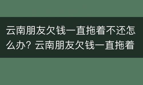 云南朋友欠钱一直拖着不还怎么办? 云南朋友欠钱一直拖着不还怎么办呢