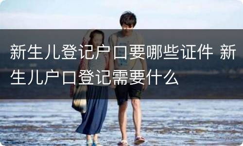 新生儿登记户口要哪些证件 新生儿户口登记需要什么