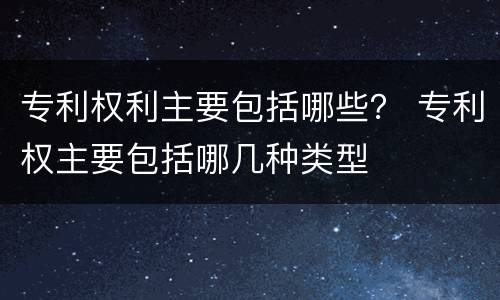 专利权利主要包括哪些？ 专利权主要包括哪几种类型