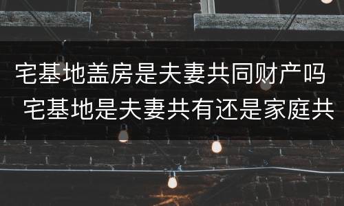 宅基地盖房是夫妻共同财产吗 宅基地是夫妻共有还是家庭共有?