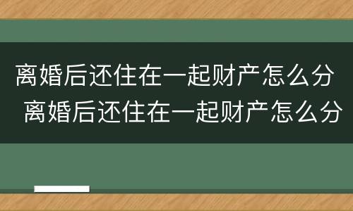 离婚后还住在一起财产怎么分 离婚后还住在一起财产怎么分割