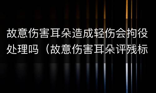 故意伤害耳朵造成轻伤会拘役处理吗（故意伤害耳朵评残标准是什么）