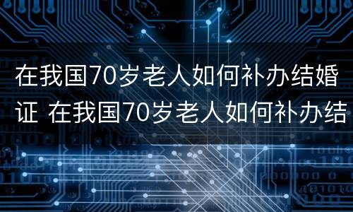 在我国70岁老人如何补办结婚证 在我国70岁老人如何补办结婚证呢