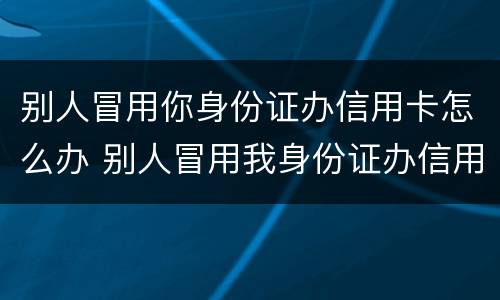 别人冒用你身份证办信用卡怎么办 别人冒用我身份证办信用卡怎么办