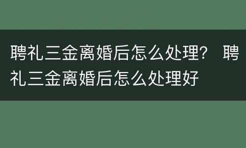 聘礼三金离婚后怎么处理？ 聘礼三金离婚后怎么处理好