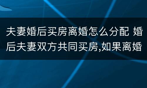 夫妻婚后买房离婚怎么分配 婚后夫妻双方共同买房,如果离婚怎么分配