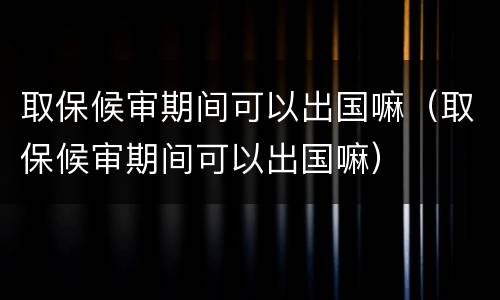 取保候审期间可以出国嘛（取保候审期间可以出国嘛）
