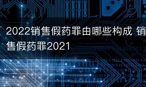 2022销售假药罪由哪些构成 销售假药罪2021