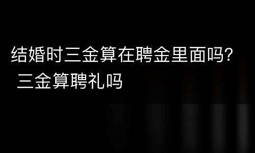 结婚时三金算在聘金里面吗？ 三金算聘礼吗