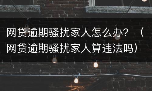 网贷逾期骚扰家人怎么办？（网贷逾期骚扰家人算违法吗）