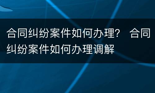 合同纠纷案件如何办理？ 合同纠纷案件如何办理调解