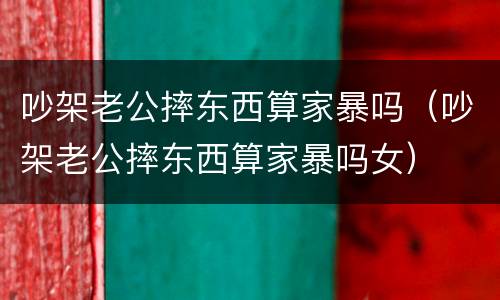 吵架老公摔东西算家暴吗（吵架老公摔东西算家暴吗女）