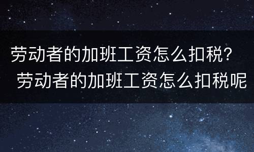 劳动者的加班工资怎么扣税？ 劳动者的加班工资怎么扣税呢
