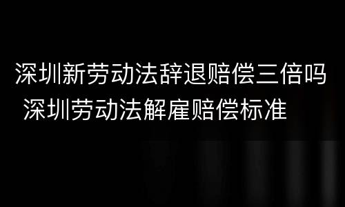 深圳新劳动法辞退赔偿三倍吗 深圳劳动法解雇赔偿标准