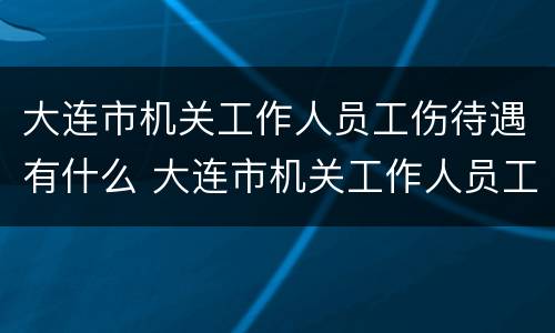 大连市机关工作人员工伤待遇有什么 大连市机关工作人员工伤待遇有什么标准