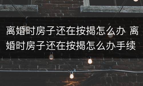 离婚时房子还在按揭怎么办 离婚时房子还在按揭怎么办手续