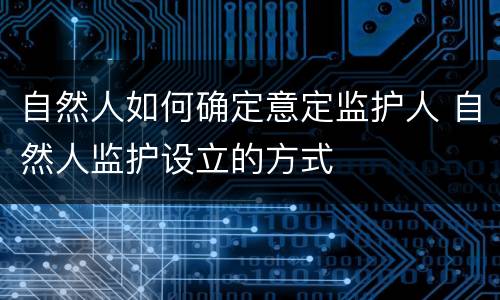 自然人如何确定意定监护人 自然人监护设立的方式