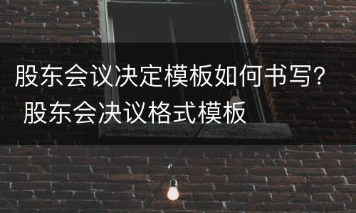 股东会议决定模板如何书写？ 股东会决议格式模板