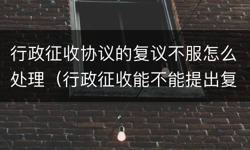 行政征收协议的复议不服怎么处理（行政征收能不能提出复议）