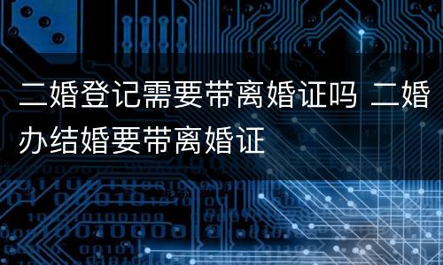 二婚登记需要带离婚证吗 二婚办结婚要带离婚证