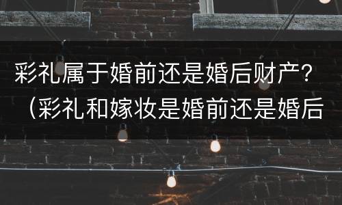 彩礼属于婚前还是婚后财产？（彩礼和嫁妆是婚前还是婚后财产）