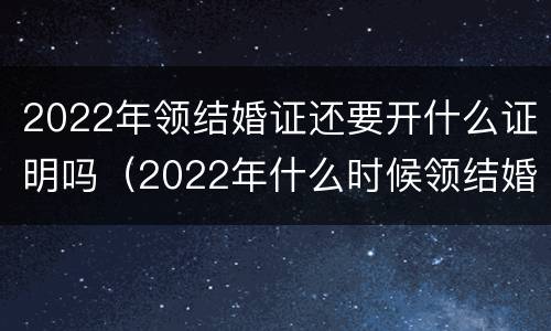 2022年领结婚证还要开什么证明吗（2022年什么时候领结婚证比较有意义）