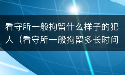 看守所一般拘留什么样子的犯人（看守所一般拘留多长时间）