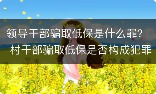 领导干部骗取低保是什么罪？ 村干部骗取低保是否构成犯罪