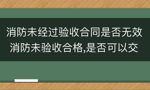 消防未经过验收合同是否无效 消防未验收合格,是否可以交付使用