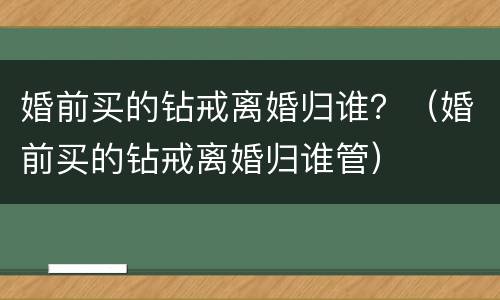 婚前买的钻戒离婚归谁？（婚前买的钻戒离婚归谁管）