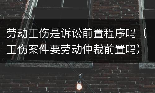 劳动工伤是诉讼前置程序吗（工伤案件要劳动仲裁前置吗）
