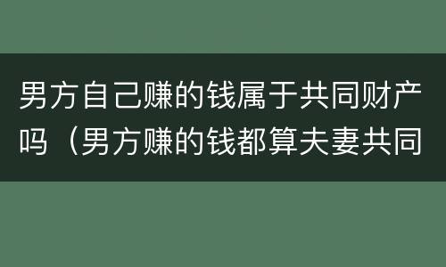 男方自己赚的钱属于共同财产吗（男方赚的钱都算夫妻共同财产?）