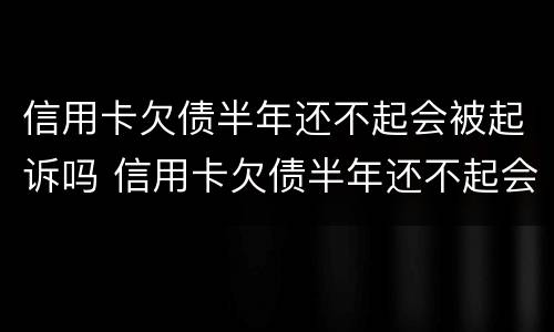 信用卡欠债半年还不起会被起诉吗 信用卡欠债半年还不起会被起诉吗怎么办