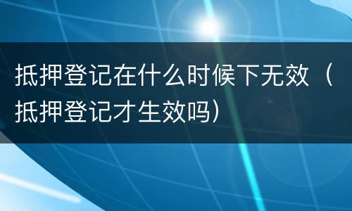 抵押登记在什么时候下无效（抵押登记才生效吗）