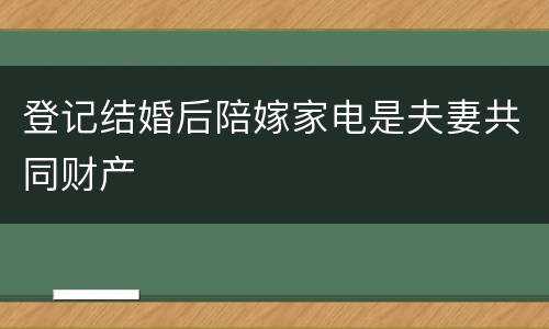 登记结婚后陪嫁家电是夫妻共同财产