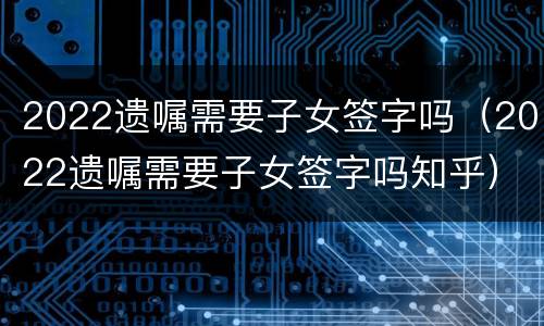 2022遗嘱需要子女签字吗（2022遗嘱需要子女签字吗知乎）