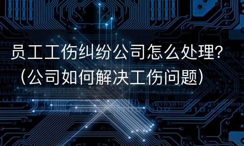 员工工伤纠纷公司怎么处理？（公司如何解决工伤问题）