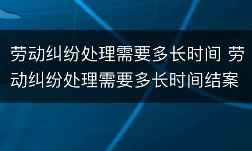 劳动纠纷处理需要多长时间 劳动纠纷处理需要多长时间结案