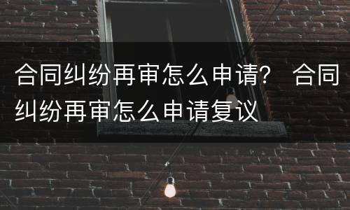 合同纠纷再审怎么申请？ 合同纠纷再审怎么申请复议
